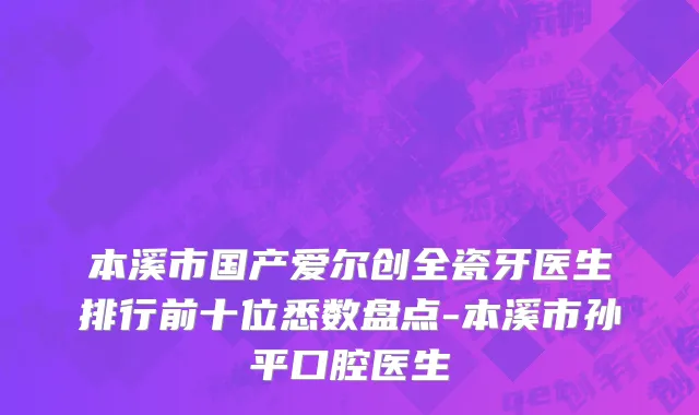 本溪市国产爱尔创全瓷牙医生排行前十位悉数盘点-本溪市孙平口腔医生