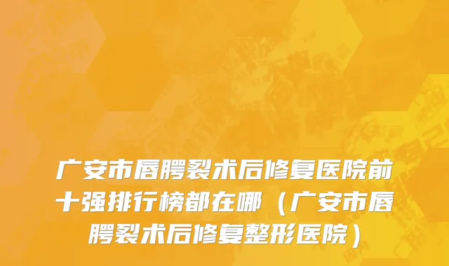 广安市唇腭裂术后修复医院前十强排行榜都在哪（广安市唇腭裂术后修复整形医院）