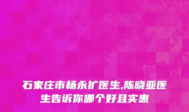 石家庄市杨永扩医生,陈晓亚医生告诉你哪个好且实惠