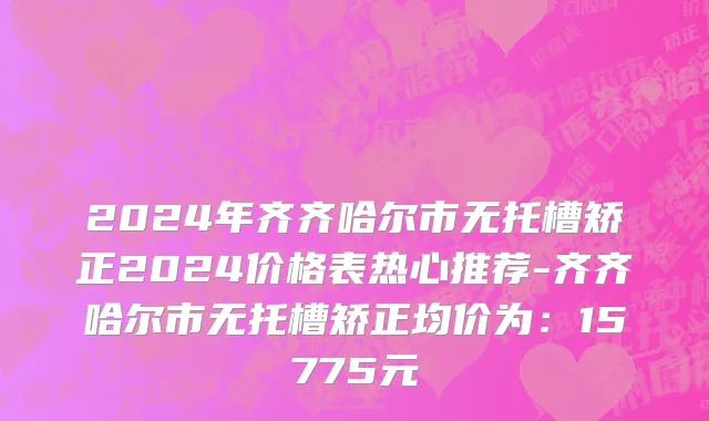 2024年齐齐哈尔市无托槽矫正2024价格表热心推荐-齐齐哈尔市无托槽矫正均价为：15775元