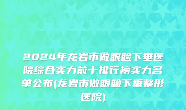 2024年龙岩市做眼睑下垂医院综合实力前十排行榜实力名单公布(龙岩市做眼睑下垂整形医院)