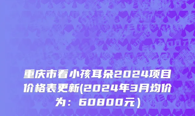 重庆市看小孩耳朵2024项目价格表更新(2024年3月均价为：60800元）