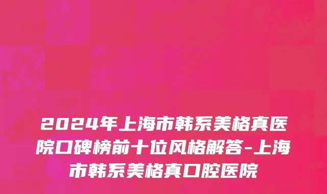 2024年上海市韩系美格真医院口碑榜前十位风格解答-上海市韩系美格真口腔医院