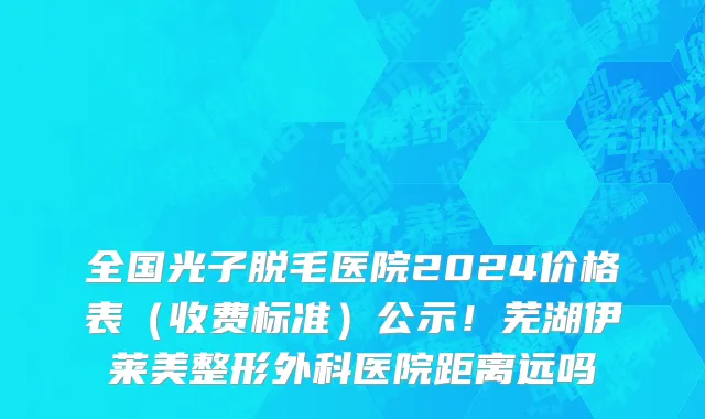 全国光子脱毛医院2024价格表（收费标准）公示！芜湖伊莱美整形外科医院距离远吗
