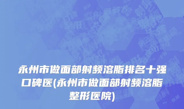 永州市做面部射频溶脂排名十强口碑医(永州市做面部射频溶脂整形医院)