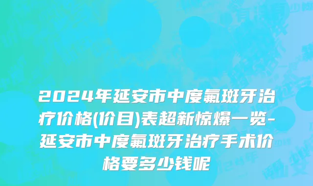 2024年延安市中度氟斑牙治疗价格(价目)表超新惊爆一览-延安市中度氟斑牙治疗手术价格要多少钱呢