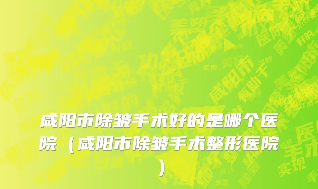 咸阳市除皱手术好的是哪个医院（咸阳市除皱手术整形医院）