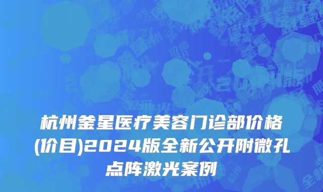 杭州釜星医疗美容门诊部价格(价目)2024版全新公开附微孔点阵激光案例