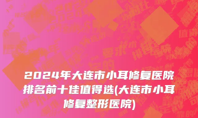 2024年大连市小耳修复医院排名前十佳值得选(大连市小耳修复整形医院)