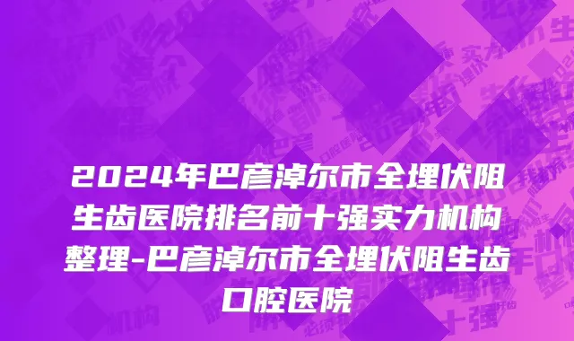 2024年巴彦淖尔市全埋伏阻生齿医院排名前十强实力机构整理-巴彦淖尔市全埋伏阻生齿口腔医院