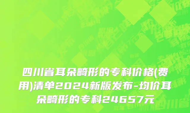 四川省耳朵畸形的专科价格(费用)清单2024新版发布-均价耳朵畸形的专科24657元