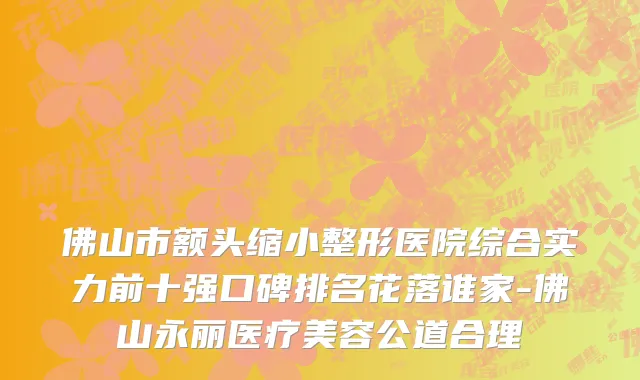 佛山市额头缩小整形医院综合实力前十强口碑排名花落谁家-佛山永丽医疗美容公道合理