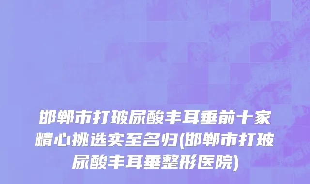 邯郸市打玻尿酸丰耳垂前十家精心挑选实至名归(邯郸市打玻尿酸丰耳垂整形医院)