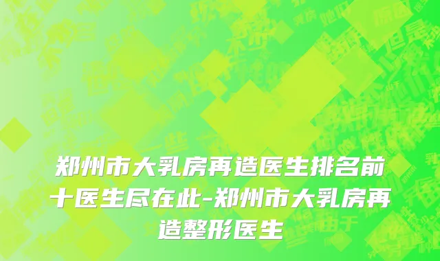 郑州市大乳房再造医生排名前十医生尽在此-郑州市大乳房再造整形医生