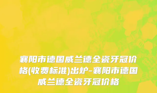 襄阳市德国威兰德全瓷牙冠价格(收费标准)出炉-襄阳市德国威兰德全瓷牙冠价格