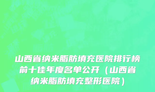 山西省纳米脂肪填充医院排行榜前十佳年度名单公开（山西省纳米脂肪填充整形医院）