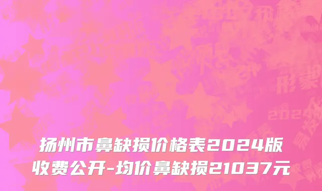 扬州市鼻缺损价格表2024版收费公开-均价鼻缺损21037元