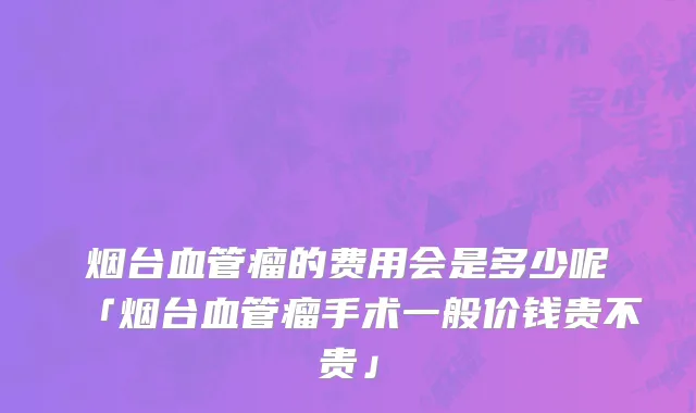 烟台血管瘤的费用会是多少呢「烟台血管瘤手术一般价钱贵不贵」