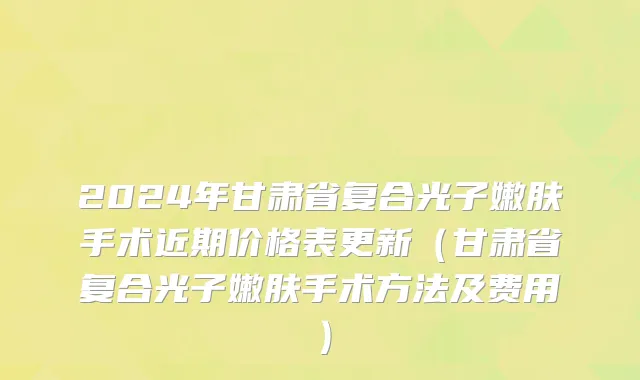 2024年甘肃省复合光子嫩肤手术近期价格表更新（甘肃省复合光子嫩肤手术方法及费用）