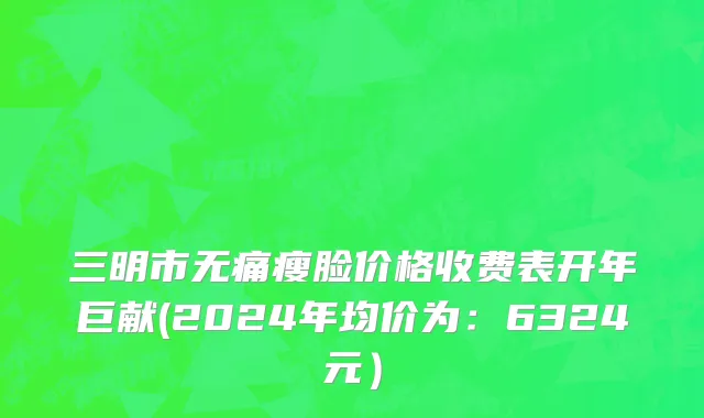 三明市无痛瘦脸价格收费表开年巨献(2024年均价为：6324元）
