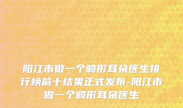阳江市做一个畸形耳朵医生排行榜前十结果正式发布-阳江市做一个畸形耳朵医生