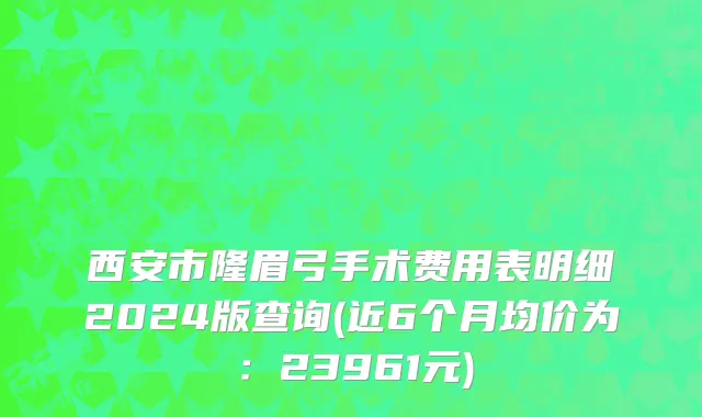西安市隆眉弓手术费用表明细2024版查询(近6个月均价为：23961元)