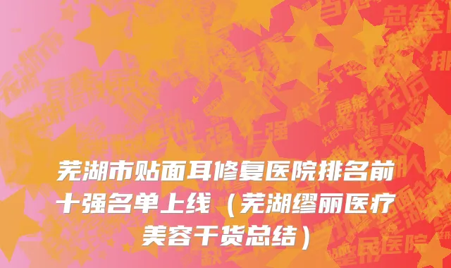 芜湖市贴面耳修复医院排名前十强名单上线（芜湖缪丽医疗美容干货总结）