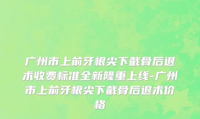 广州市上前牙根尖下截骨后退术收费标准全新隆重上线-广州市上前牙根尖下截骨后退术价格