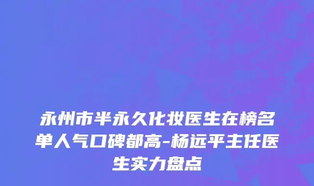 永州市半永久化妆医生在榜名单人气口碑都高-杨远平主任医生实力盘点