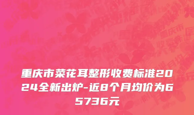 重庆市菜花耳整形收费标准2024全新出炉-近8个月均价为65736元