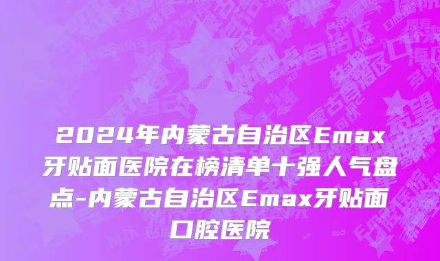 2024年内蒙古自治区Emax牙贴面医院在榜清单十强人气盘点-内蒙古自治区Emax牙贴面口腔医院