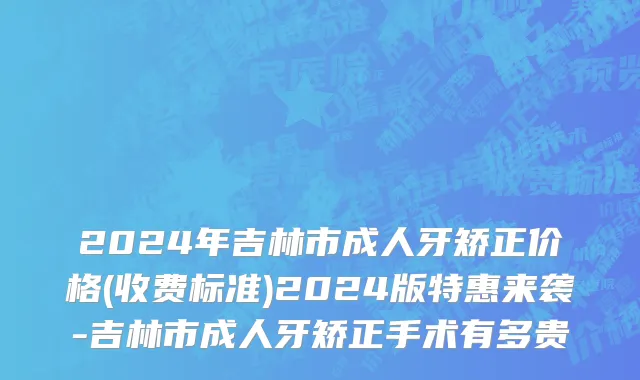 2024年吉林市成人牙矫正价格(收费标准)2024版特惠来袭-吉林市成人牙矫正手术有多贵