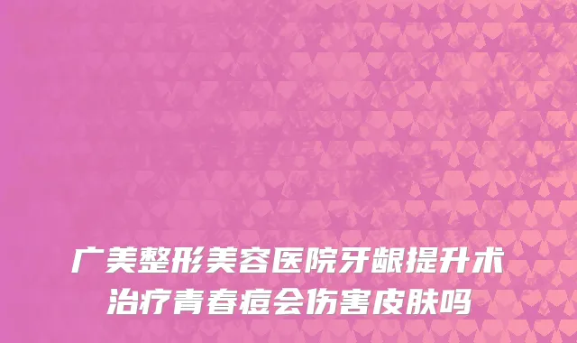 广美整形美容医院牙龈提升术治疗青春痘会伤害皮肤吗