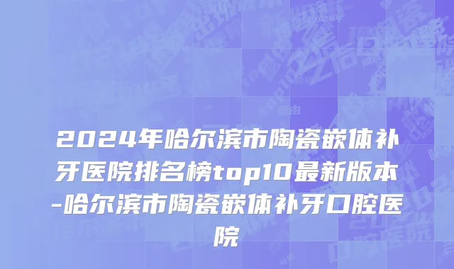 2024年哈尔滨市陶瓷嵌体补牙医院排名榜top10最新版本-哈尔滨市陶瓷嵌体补牙口腔医院