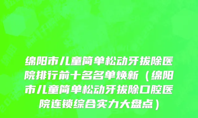 绵阳市儿童简单松动牙拔除医院排行前十名名单焕新（绵阳市儿童简单松动牙拔除口腔医院连锁综合实力大盘点）
