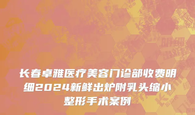 长春卓雅医疗美容门诊部收费明细2024新鲜出炉附乳头缩小整形手术案例