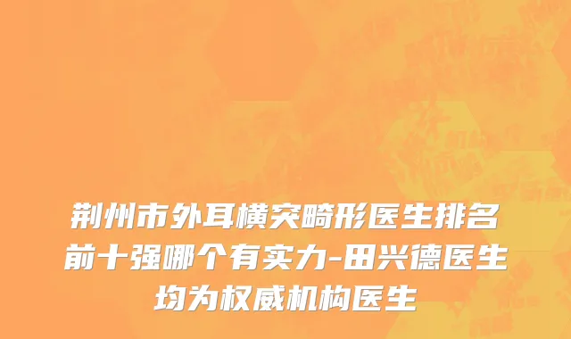 荆州市外耳横突畸形医生排名前十强哪个有实力-田兴德医生均为权威机构医生