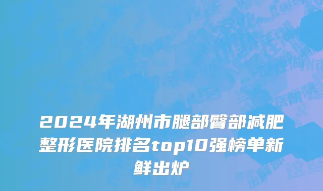 2024年湖州市腿部臀部减肥整形医院排名top10强榜单新鲜出炉