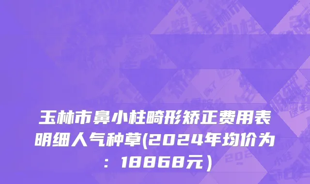 玉林市鼻小柱畸形矫正费用表明细人气种草(2024年均价为：18868元）