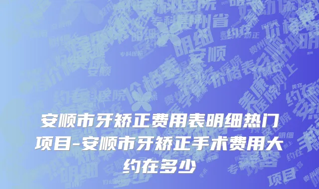 安顺市牙矫正费用表明细热门项目-安顺市牙矫正手术费用大约在多少