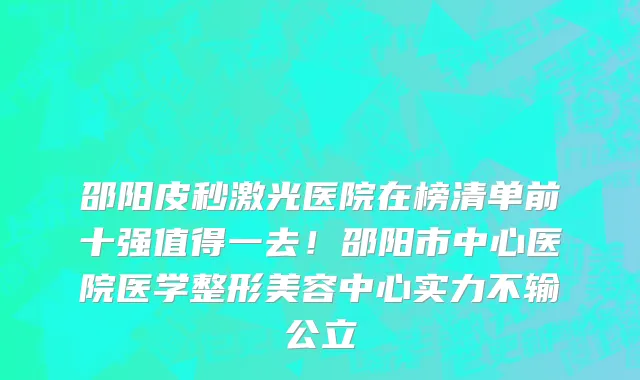 邵阳皮秒激光医院在榜清单前十强值得一去!邵阳市中心医院医学整形美容中心实力不输公立