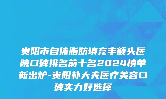 贵阳市自体脂肪填充丰额头医院口碑排名前十名2024榜单新出炉-贵阳朴大夫医疗美容口碑实力好选择