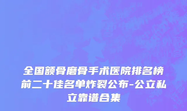 全国额骨磨骨手术医院排名榜前二十佳名单炸裂公布-公立私立靠谱合集