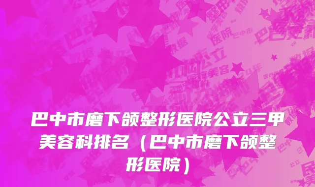 巴中市磨下颌整形医院公立三甲美容科排名（巴中市磨下颌整形医院）