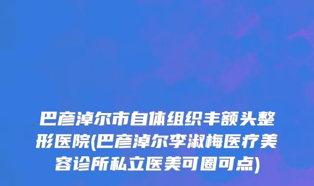 巴彦淖尔市自体组织丰额头整形医院(巴彦淖尔李淑梅医疗美容诊所私立医美可圈可点)