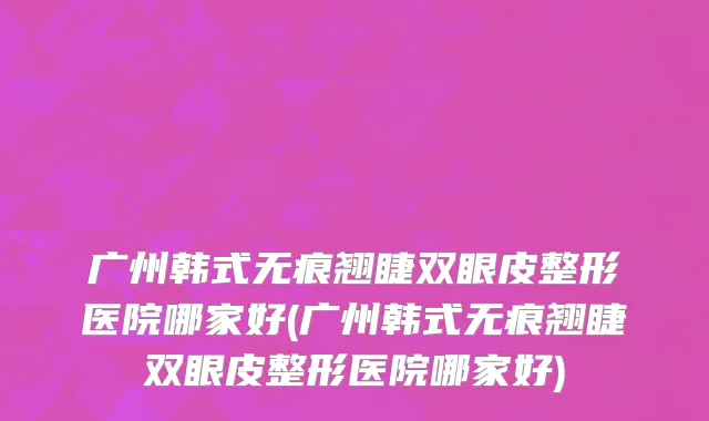广州韩式无痕翘睫双眼皮整形医院哪家好(广州韩式无痕翘睫双眼皮整形医院哪家好)