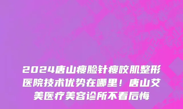 2024唐山瘦脸针瘦咬肌整形医院技术优势在哪里！唐山艾美医疗美容诊所不看后悔
