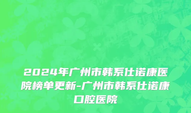 2024年广州市韩系仕诺康医院榜单更新-广州市韩系仕诺康口腔医院
