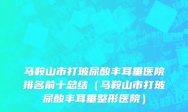 马鞍山市打玻尿酸丰耳垂医院排名前十总结（马鞍山市打玻尿酸丰耳垂整形医院）