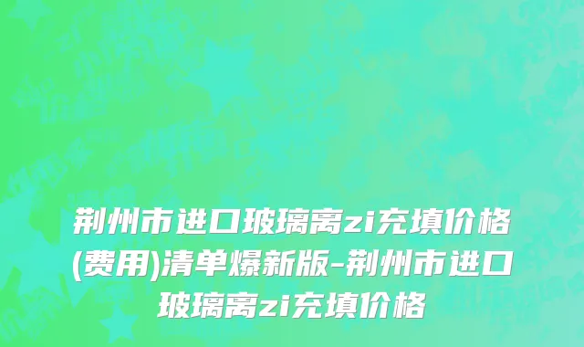 荆州市进口玻璃离zi充填价格(费用)清单爆新版-荆州市进口玻璃离zi充填价格